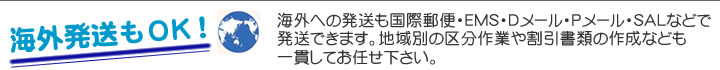 海外への発送も国際郵便・EMS・Dメール・Pメール・SALなどで発送できます。地域別の区分作業や割引書類の作成なども一貫してお任せ下さい。